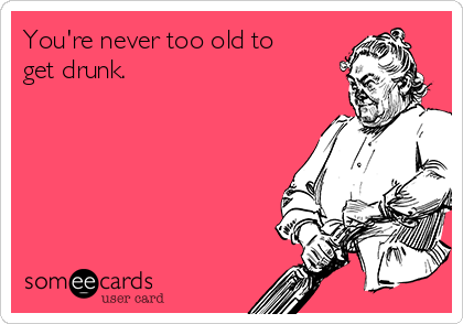 You're never too old to
get drunk.