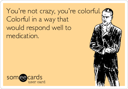 You're not crazy, you're colorful.
Colorful in a way that
would respond well to
medication.