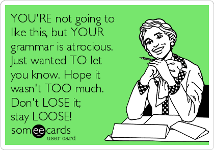 YOU'RE not going to
like this, but YOUR
grammar is atrocious. 
Just wanted TO let
you know. Hope it
wasn't TOO much.
Don't LOSE it;
stay LOOSE! 