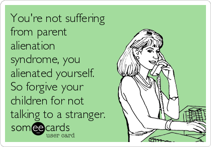You're not suffering
from parent
alienation
syndrome, you
alienated yourself.
So forgive your
children for not
talking to a stranger.