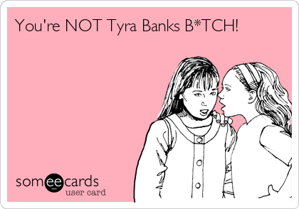 You're NOT Tyra Banks B*TCH!