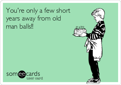 You're only a few short 
years away from old
man balls!!