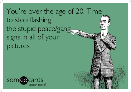 You're over the age of 20. Time
to stop flashing
the stupid peace/gang
signs in all of your
pictures.