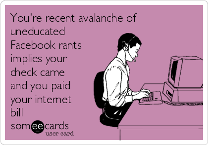 You're recent avalanche of
uneducated
Facebook rants
implies your
check came
and you paid
your internet
bill 