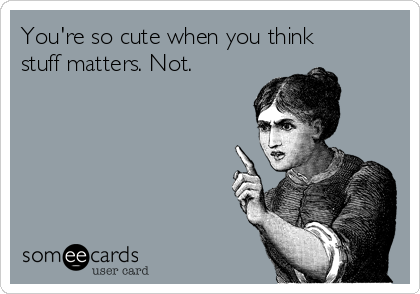 You're so cute when you think
stuff matters. Not.