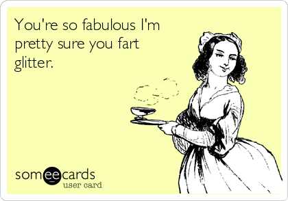 You're so fabulous I'm
pretty sure you fart
glitter.