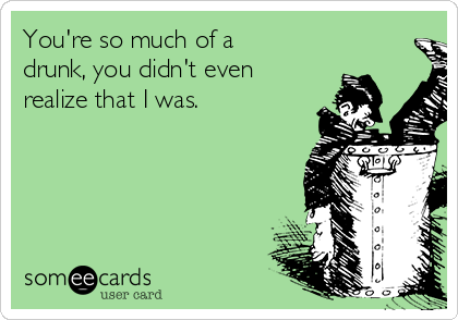 You're so much of a
drunk, you didn't even
realize that I was. 