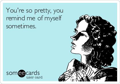 You're so pretty, you
remind me of myself
sometimes.