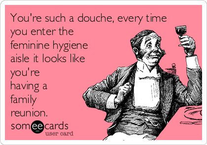 You're such a douche, every time
you enter the
feminine hygiene
aisle it looks like
you're
having a
family
reunion. 