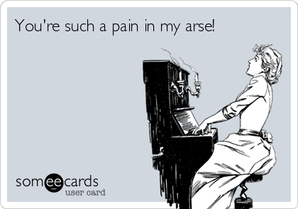 You're such a pain in my arse!
