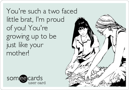 You're such a two faced
little brat, I'm proud
of you! You're
growing up to be
just like your
mother!