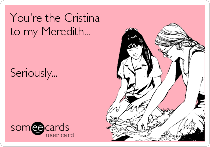 You're the Cristina
to my Meredith...


Seriously...