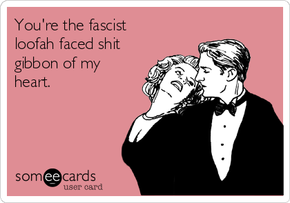 You're the fascist
loofah faced shit
gibbon of my
heart.