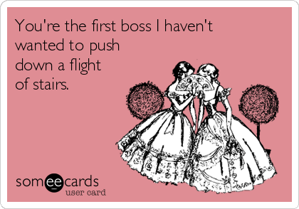 You're the first boss I haven't
wanted to push
down a flight
of stairs. 