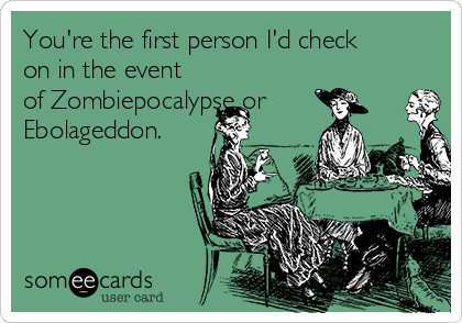 You're the first person I'd check
on in the event
of Zombiepocalypse or
Ebolageddon.

