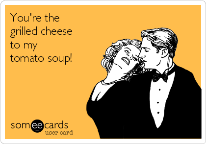 You're the 
grilled cheese 
to my 
tomato soup!