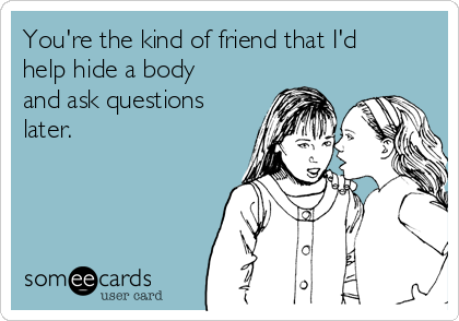 You're the kind of friend that I'd
help hide a body
and ask questions
later.