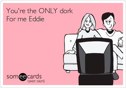 You're the ONLY dork
For me Eddie