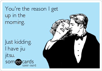 You're the reason I get
up in the
morning. 


Just kidding.
I have jiu
jitsu. 