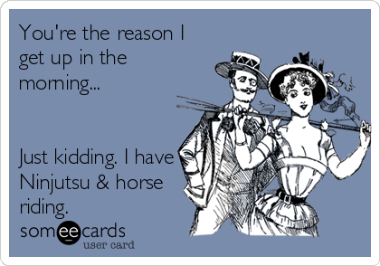 You're the reason I
get up in the
morning...


Just kidding. I have
Ninjutsu & horse
riding.