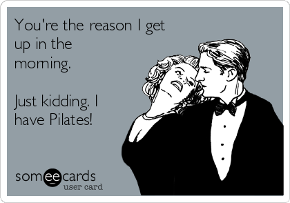 You're the reason I get
up in the
morning.

Just kidding. I
have Pilates!