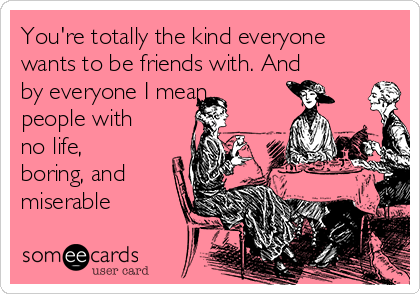 You're totally the kind everyone
wants to be friends with. And
by everyone I mean
people with
no life,
boring, and
miserable