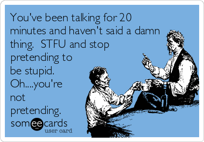 You've been talking for 20
minutes and haven't said a damn
thing.  STFU and stop
pretending to
be stupid. 
Oh....you're
not
pretending.