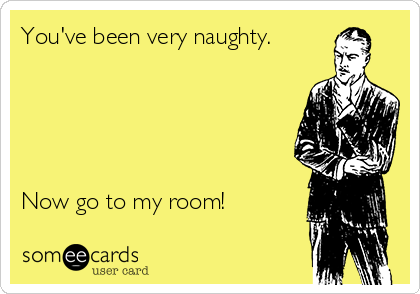 You've been very naughty.





Now go to my room!