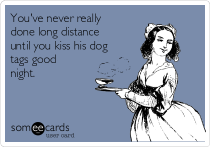 You've never really
done long distance
until you kiss his dog
tags good
night.