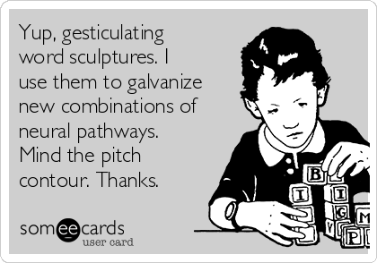 Yup, gesticulating
word sculptures. I
use them to galvanize
new combinations of
neural pathways.
Mind the pitch
contour. Thanks.